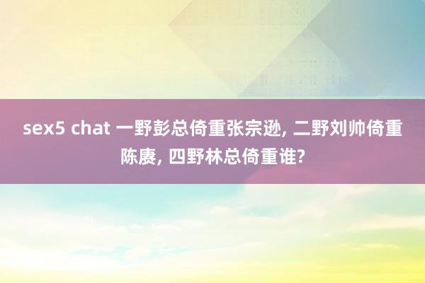 sex5 chat 一野彭总倚重张宗逊, 二野刘帅倚重陈赓, 四野林总倚重谁?