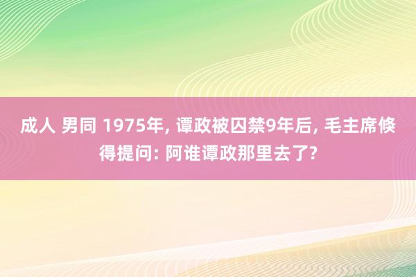 成人 男同 1975年, 谭政被囚禁9年后, 毛主席倏得提问: 阿谁谭政那里去了?