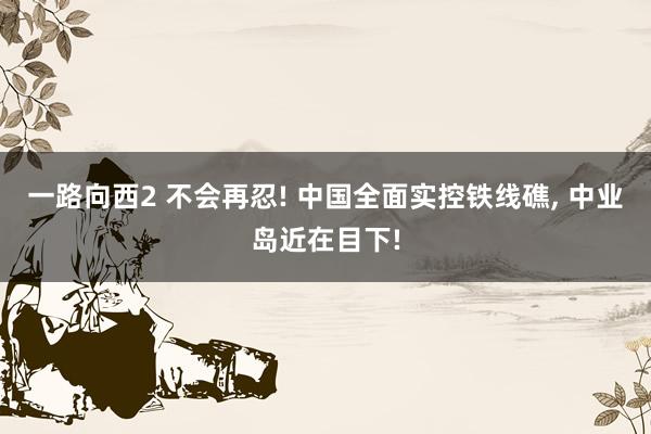 一路向西2 不会再忍! 中国全面实控铁线礁, 中业岛近在目下!