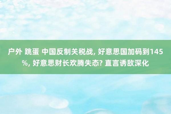 户外 跳蛋 中国反制关税战, 好意思国加码到145%, 好意思财长欢腾失态? 直言诱敌深化