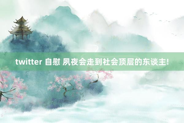 twitter 自慰 夙夜会走到社会顶层的东谈主!