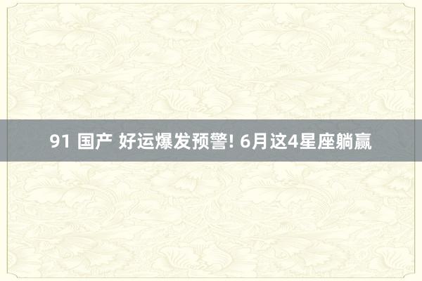 91 国产 好运爆发预警! 6月这4星座躺赢