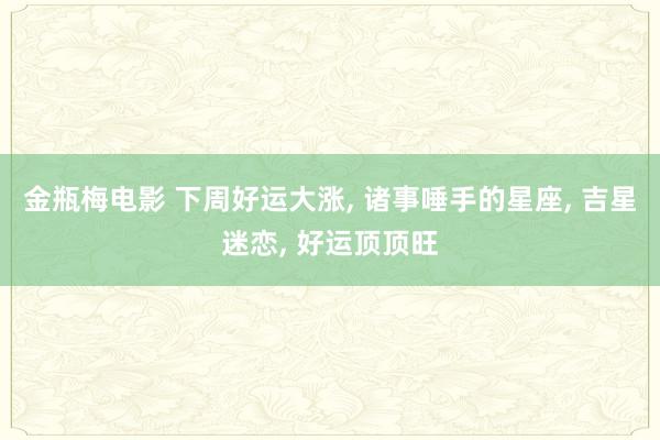 金瓶梅电影 下周好运大涨, 诸事唾手的星座, 吉星迷恋, 好运顶顶旺