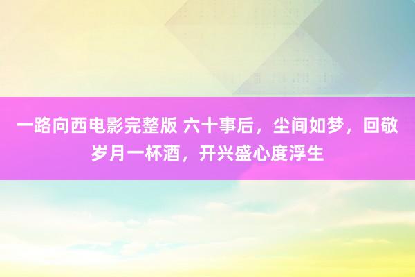 一路向西电影完整版 六十事后，尘间如梦，回敬岁月一杯酒，开兴盛心度浮生