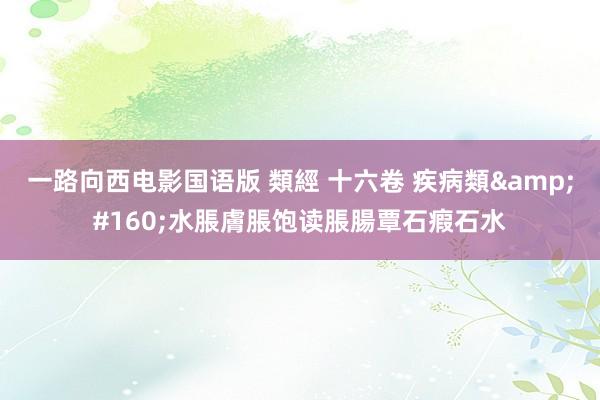 一路向西电影国语版 類經 十六卷 疾病類&#160;水脹膚脹饱读脹腸覃石瘕石水