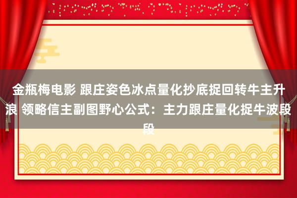 金瓶梅电影 跟庄姿色冰点量化抄底捉回转牛主升浪 领略信主副图野心公式：主力跟庄量化捉牛波段